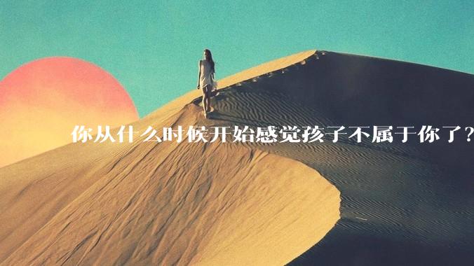 你从什么时候开始感觉孩子不属于你了？